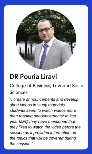 A profile photograph of Dr Pouria Liravi, College of Business, Law and Social Sciences. The text underneath reads:

I create announcements and develop short videos in study materials. Students seem to watch videos more than reading announcements! In last year MEQ they have mentioned that they liked to watch the video before the session as it provided information on the topics that will be covered during the session.