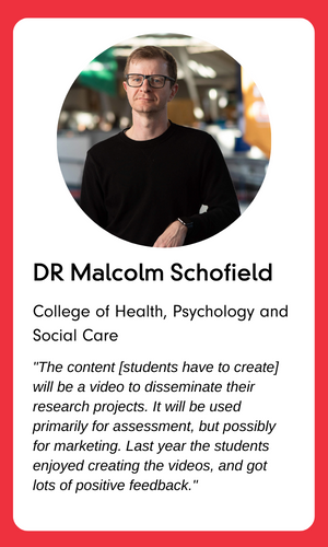 A profile photo of Dr Malcolm Schofield, College of Health, Psychology and Social Care. The text underneath reads:

The content [students have to create] will be a video to disseminate their research projects. It will be used primarily for assessment, but possible for marketing. Last year the students enjoyed creating the videos, and got lots of positive feedback.